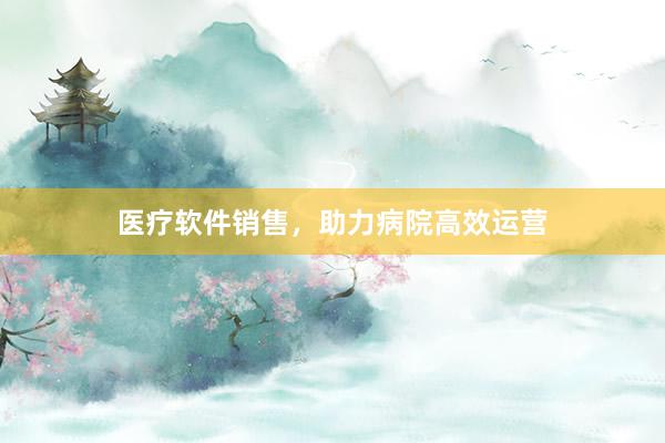 医疗软件销售，助力病院高效运营